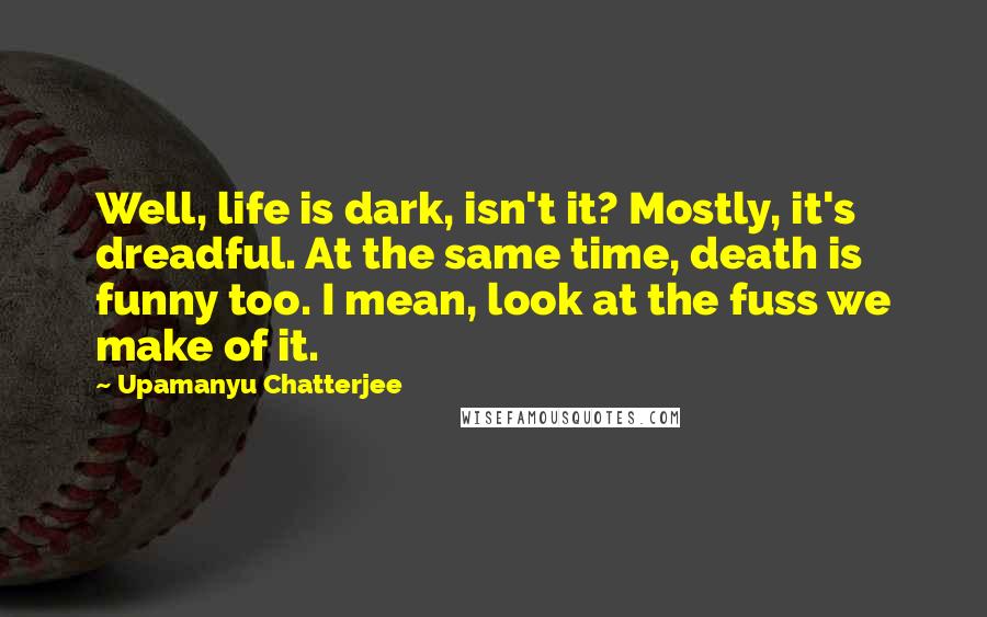 Upamanyu Chatterjee Quotes: Well, life is dark, isn't it? Mostly, it's dreadful. At the same time, death is funny too. I mean, look at the fuss we make of it.