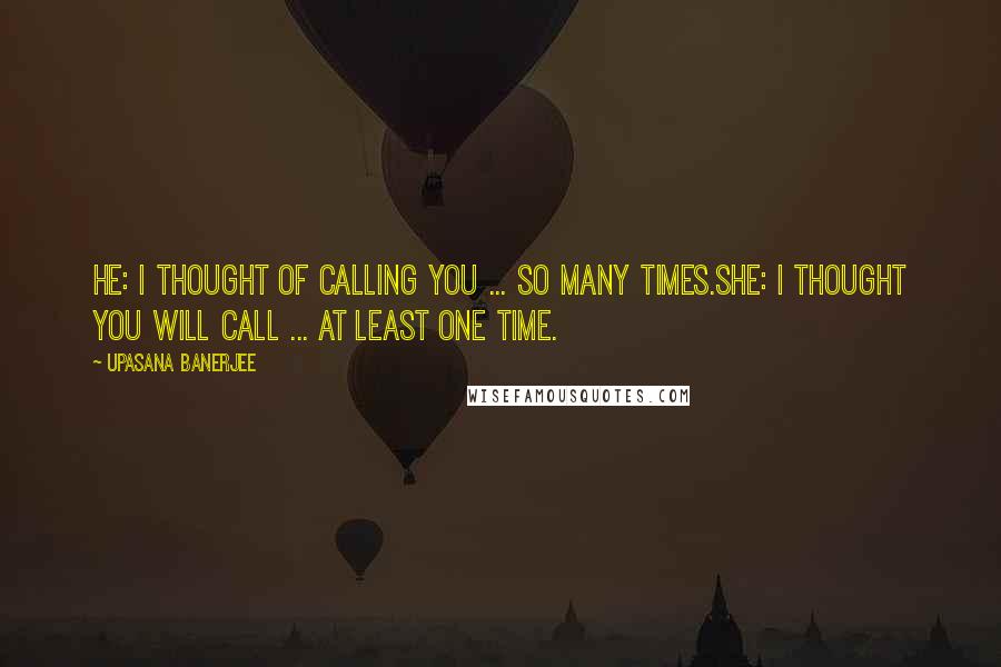 Upasana Banerjee Quotes: HE: I THOUGHT OF CALLING YOU ... SO MANY TIMES.SHE: I THOUGHT YOU WILL CALL ... AT LEAST ONE TIME.