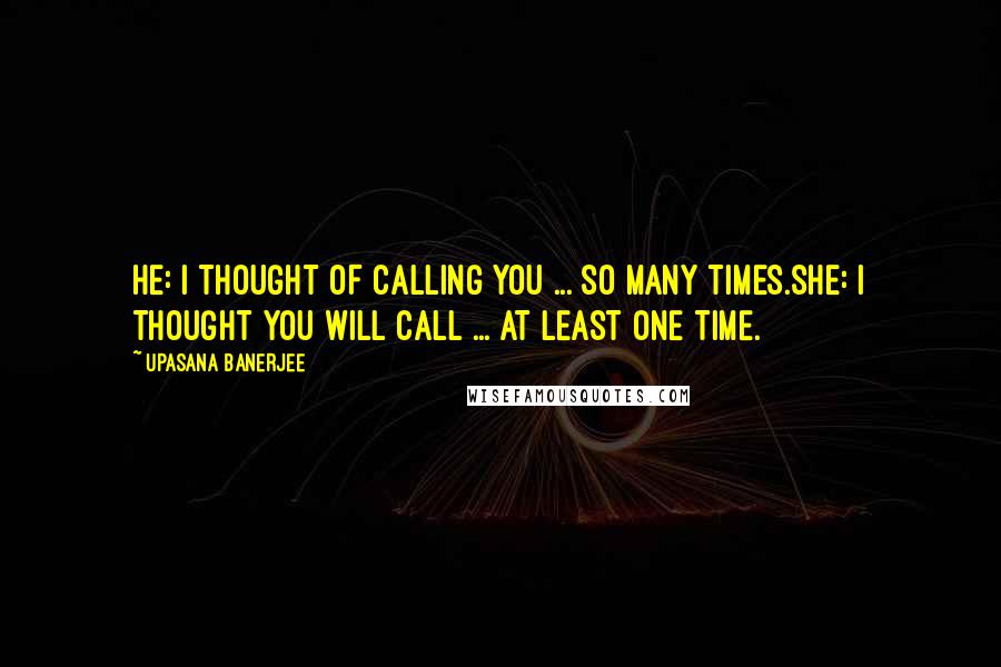 Upasana Banerjee Quotes: HE: I THOUGHT OF CALLING YOU ... SO MANY TIMES.SHE: I THOUGHT YOU WILL CALL ... AT LEAST ONE TIME.