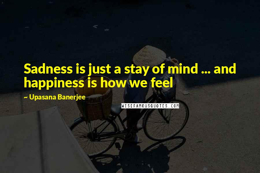 Upasana Banerjee Quotes: Sadness is just a stay of mind ... and happiness is how we feel