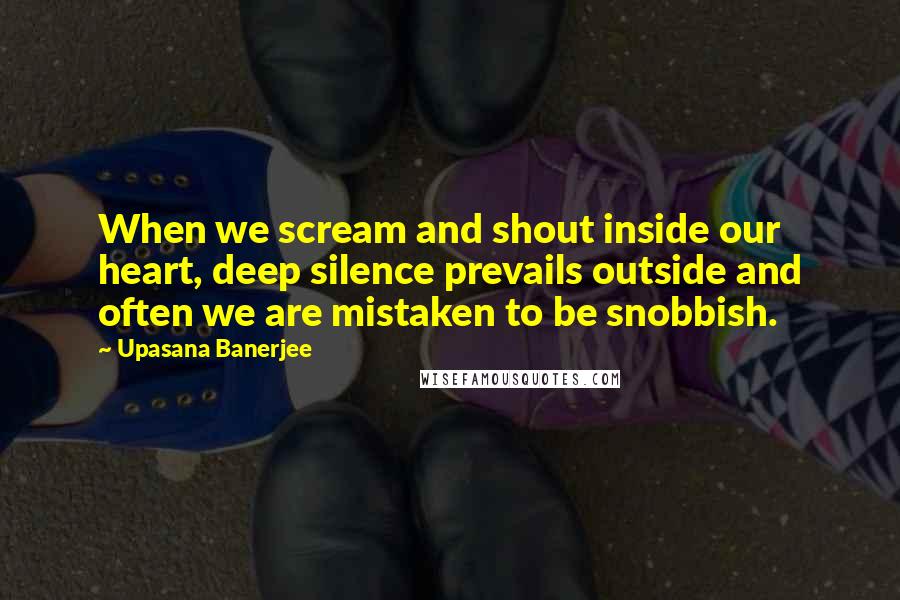 Upasana Banerjee Quotes: When we scream and shout inside our heart, deep silence prevails outside and often we are mistaken to be snobbish.