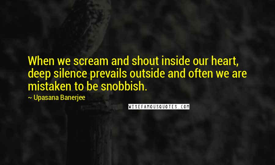 Upasana Banerjee Quotes: When we scream and shout inside our heart, deep silence prevails outside and often we are mistaken to be snobbish.