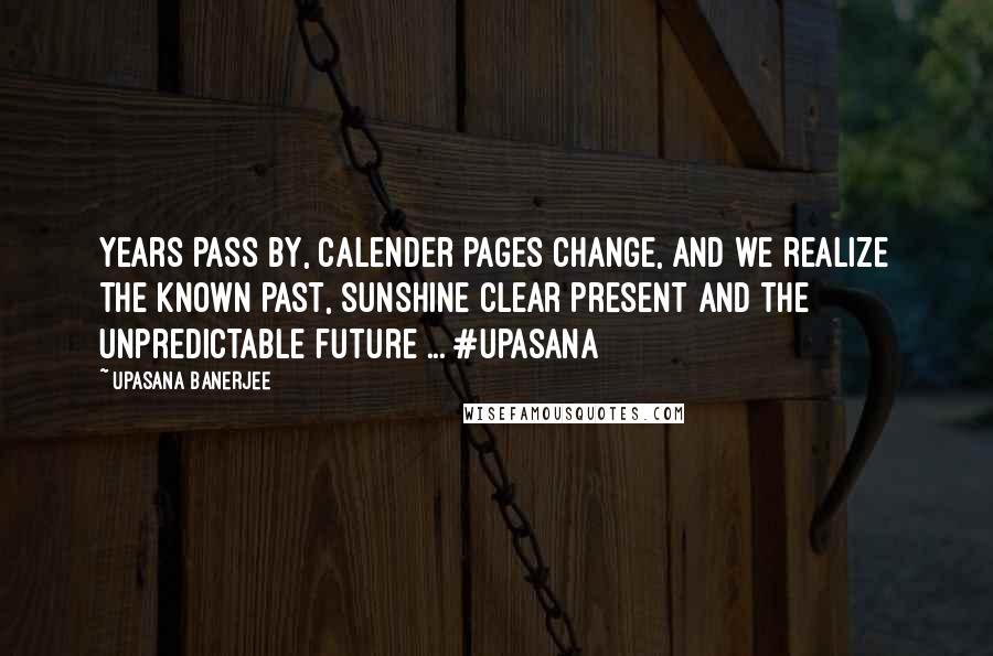 Upasana Banerjee Quotes: Years pass by, calender pages change, and we realize the known past, sunshine clear present and the unpredictable future ... #upasana