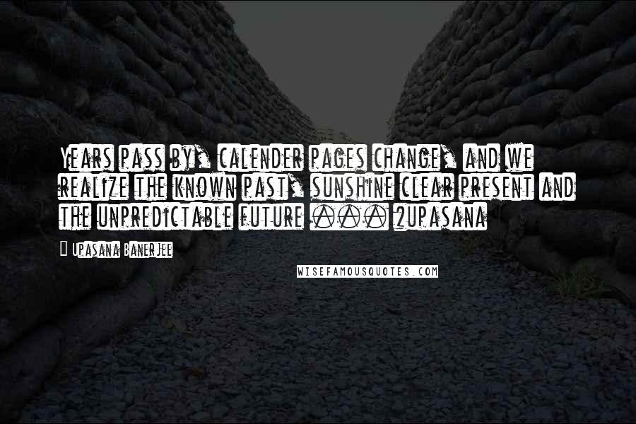 Upasana Banerjee Quotes: Years pass by, calender pages change, and we realize the known past, sunshine clear present and the unpredictable future ... #upasana