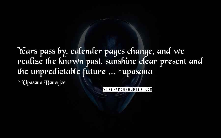 Upasana Banerjee Quotes: Years pass by, calender pages change, and we realize the known past, sunshine clear present and the unpredictable future ... #upasana