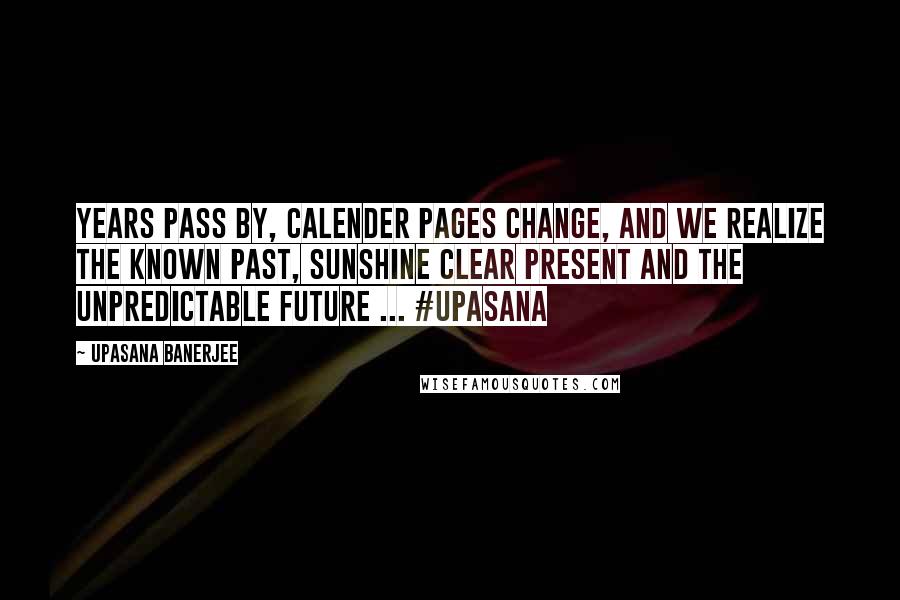 Upasana Banerjee Quotes: Years pass by, calender pages change, and we realize the known past, sunshine clear present and the unpredictable future ... #upasana