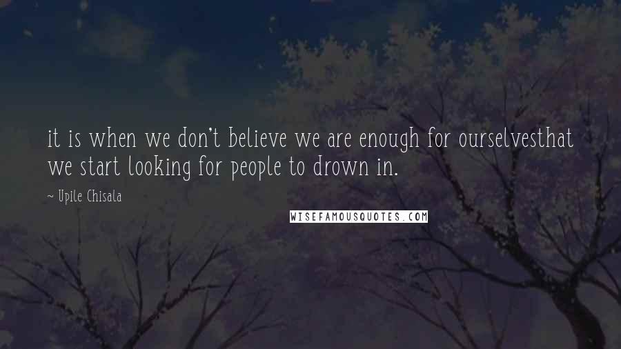 Upile Chisala Quotes: it is when we don't believe we are enough for ourselvesthat we start looking for people to drown in.