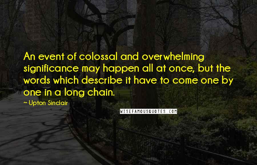 Upton Sinclair Quotes: An event of colossal and overwhelming significance may happen all at once, but the words which describe it have to come one by one in a long chain.