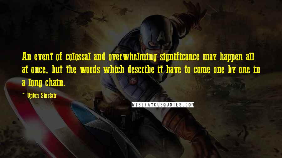 Upton Sinclair Quotes: An event of colossal and overwhelming significance may happen all at once, but the words which describe it have to come one by one in a long chain.