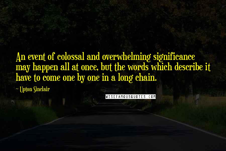 Upton Sinclair Quotes: An event of colossal and overwhelming significance may happen all at once, but the words which describe it have to come one by one in a long chain.