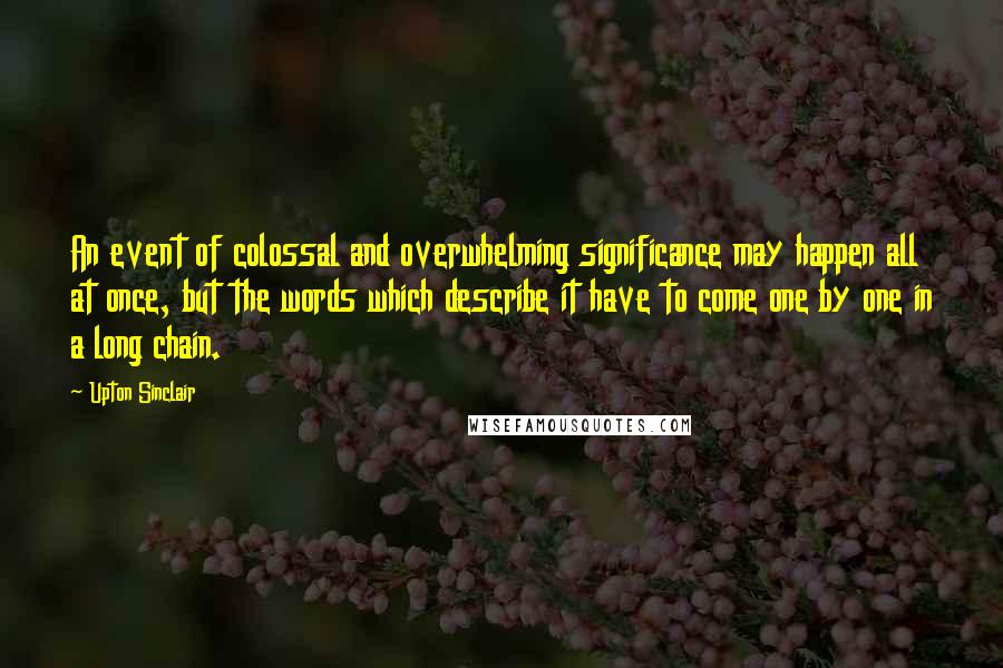 Upton Sinclair Quotes: An event of colossal and overwhelming significance may happen all at once, but the words which describe it have to come one by one in a long chain.