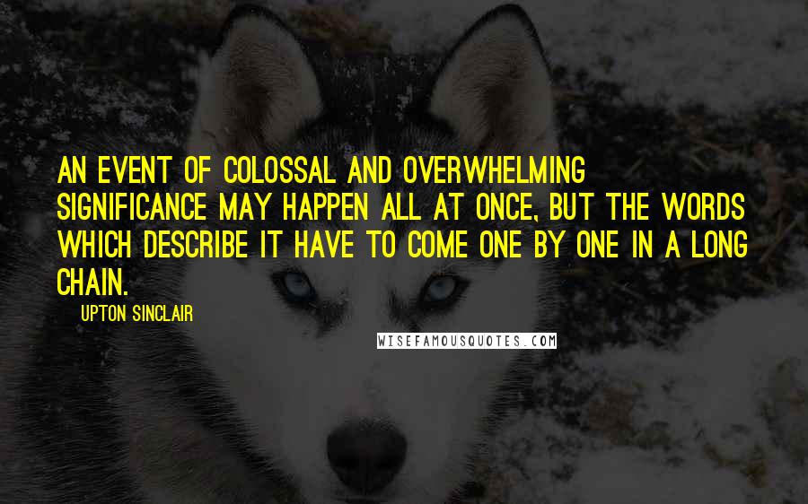 Upton Sinclair Quotes: An event of colossal and overwhelming significance may happen all at once, but the words which describe it have to come one by one in a long chain.