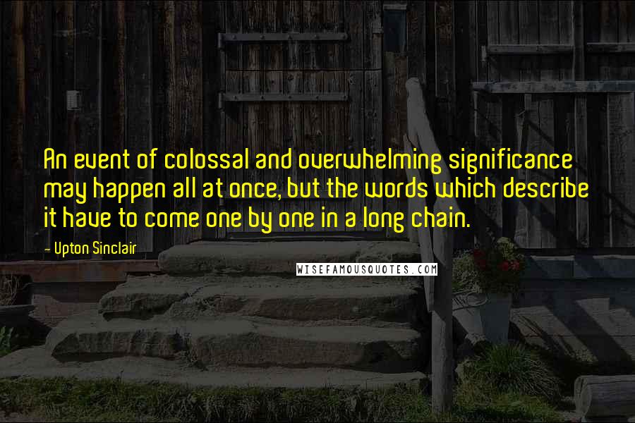 Upton Sinclair Quotes: An event of colossal and overwhelming significance may happen all at once, but the words which describe it have to come one by one in a long chain.