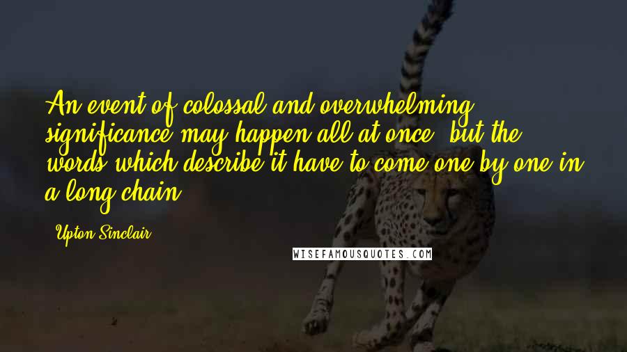 Upton Sinclair Quotes: An event of colossal and overwhelming significance may happen all at once, but the words which describe it have to come one by one in a long chain.