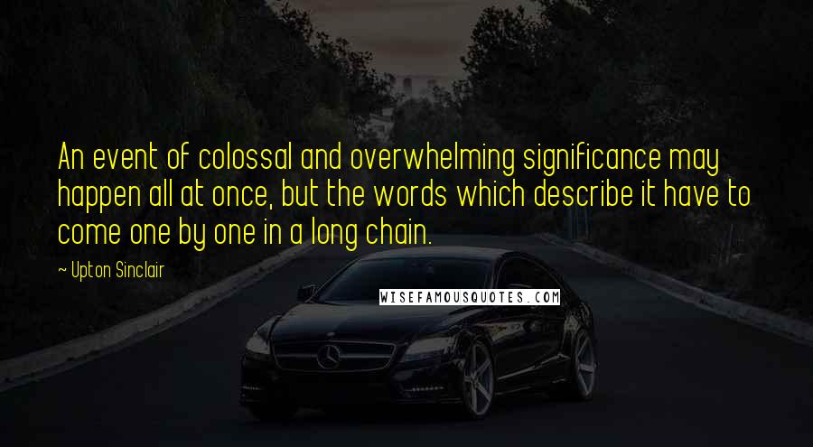 Upton Sinclair Quotes: An event of colossal and overwhelming significance may happen all at once, but the words which describe it have to come one by one in a long chain.