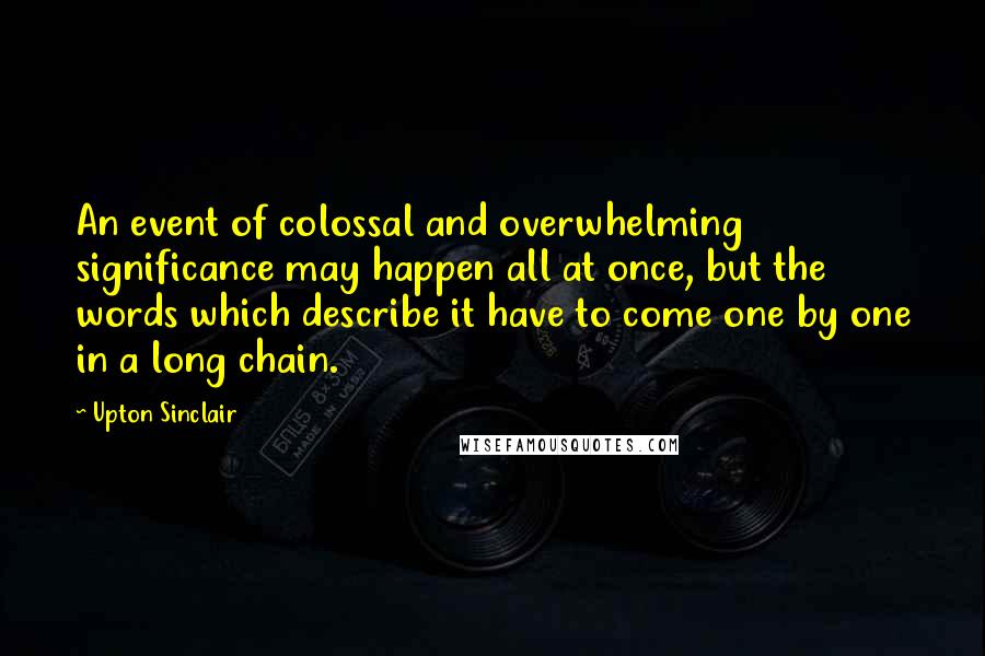 Upton Sinclair Quotes: An event of colossal and overwhelming significance may happen all at once, but the words which describe it have to come one by one in a long chain.