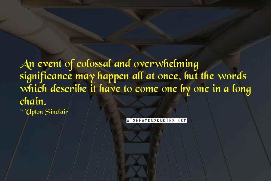 Upton Sinclair Quotes: An event of colossal and overwhelming significance may happen all at once, but the words which describe it have to come one by one in a long chain.