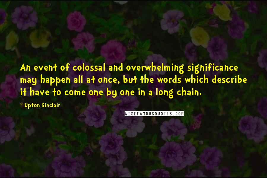 Upton Sinclair Quotes: An event of colossal and overwhelming significance may happen all at once, but the words which describe it have to come one by one in a long chain.