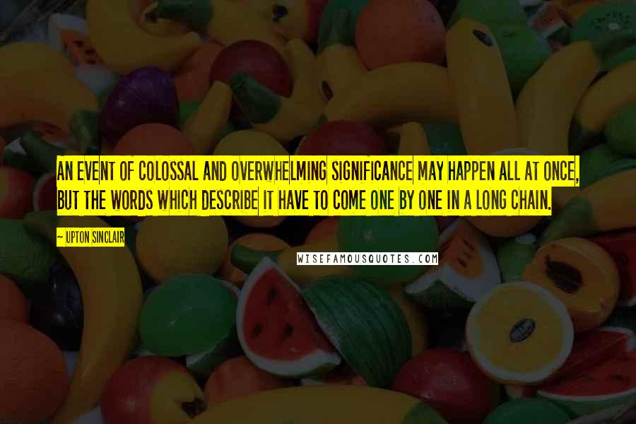 Upton Sinclair Quotes: An event of colossal and overwhelming significance may happen all at once, but the words which describe it have to come one by one in a long chain.
