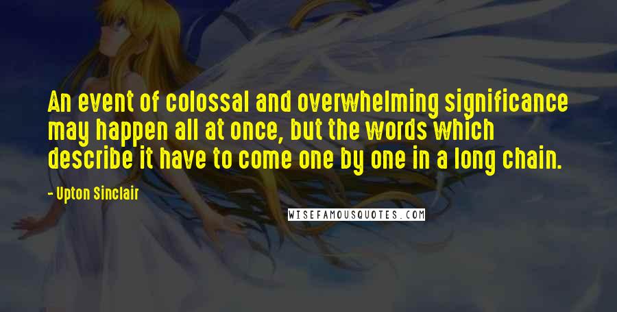 Upton Sinclair Quotes: An event of colossal and overwhelming significance may happen all at once, but the words which describe it have to come one by one in a long chain.