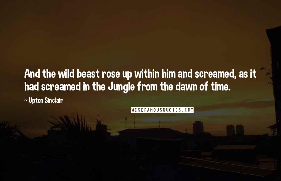 Upton Sinclair Quotes: And the wild beast rose up within him and screamed, as it had screamed in the Jungle from the dawn of time.