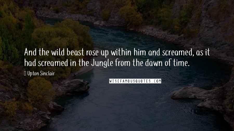 Upton Sinclair Quotes: And the wild beast rose up within him and screamed, as it had screamed in the Jungle from the dawn of time.