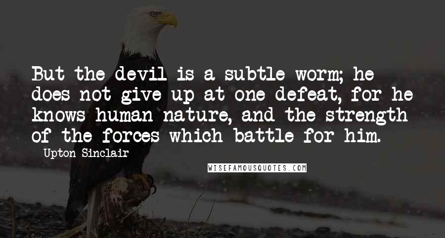 Upton Sinclair Quotes: But the devil is a subtle worm; he does not give up at one defeat, for he knows human nature, and the strength of the forces which battle for him.