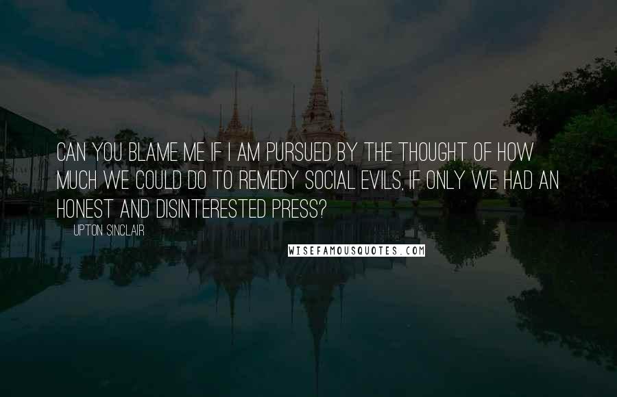 Upton Sinclair Quotes: Can you blame me if I am pursued by the thought of how much we could do to remedy social evils, if only we had an honest and disinterested press?