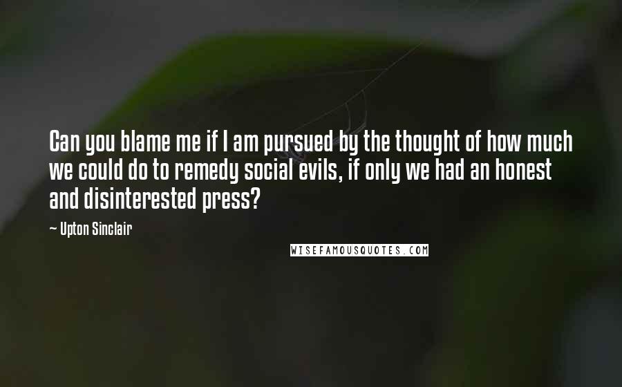 Upton Sinclair Quotes: Can you blame me if I am pursued by the thought of how much we could do to remedy social evils, if only we had an honest and disinterested press?