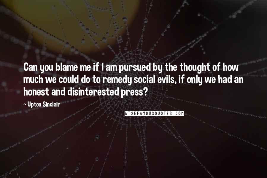 Upton Sinclair Quotes: Can you blame me if I am pursued by the thought of how much we could do to remedy social evils, if only we had an honest and disinterested press?