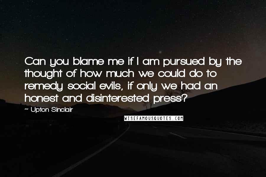 Upton Sinclair Quotes: Can you blame me if I am pursued by the thought of how much we could do to remedy social evils, if only we had an honest and disinterested press?
