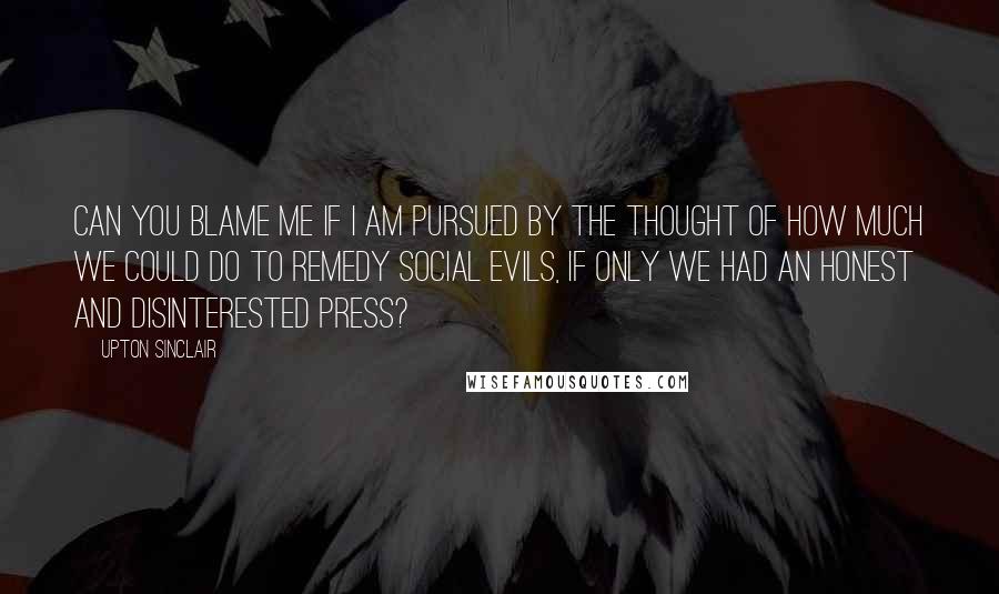 Upton Sinclair Quotes: Can you blame me if I am pursued by the thought of how much we could do to remedy social evils, if only we had an honest and disinterested press?