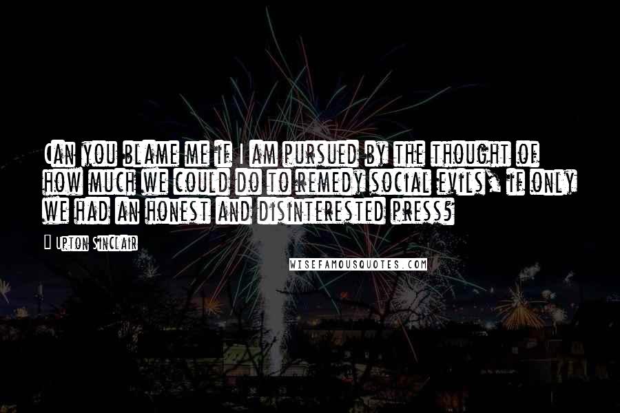 Upton Sinclair Quotes: Can you blame me if I am pursued by the thought of how much we could do to remedy social evils, if only we had an honest and disinterested press?