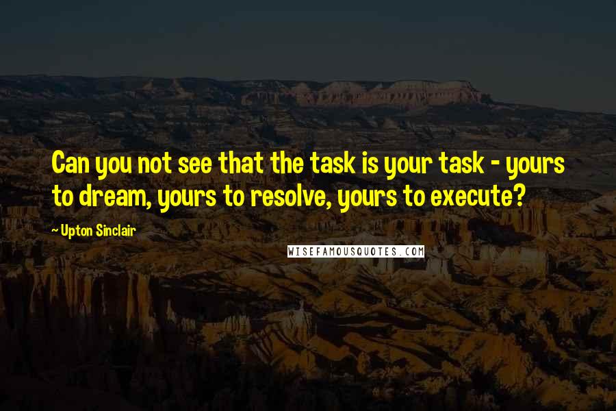 Upton Sinclair Quotes: Can you not see that the task is your task - yours to dream, yours to resolve, yours to execute?