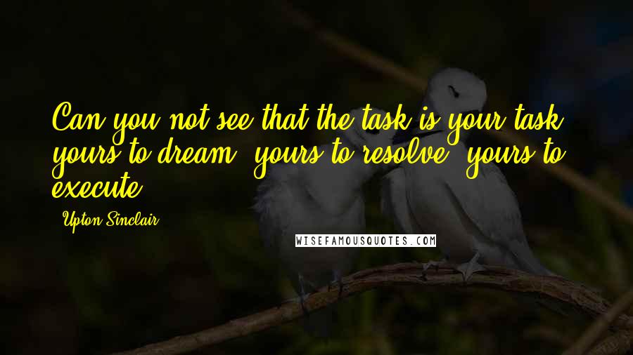 Upton Sinclair Quotes: Can you not see that the task is your task - yours to dream, yours to resolve, yours to execute?