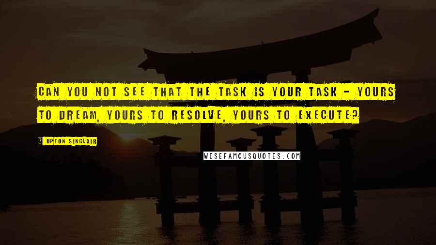 Upton Sinclair Quotes: Can you not see that the task is your task - yours to dream, yours to resolve, yours to execute?