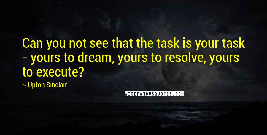 Upton Sinclair Quotes: Can you not see that the task is your task - yours to dream, yours to resolve, yours to execute?