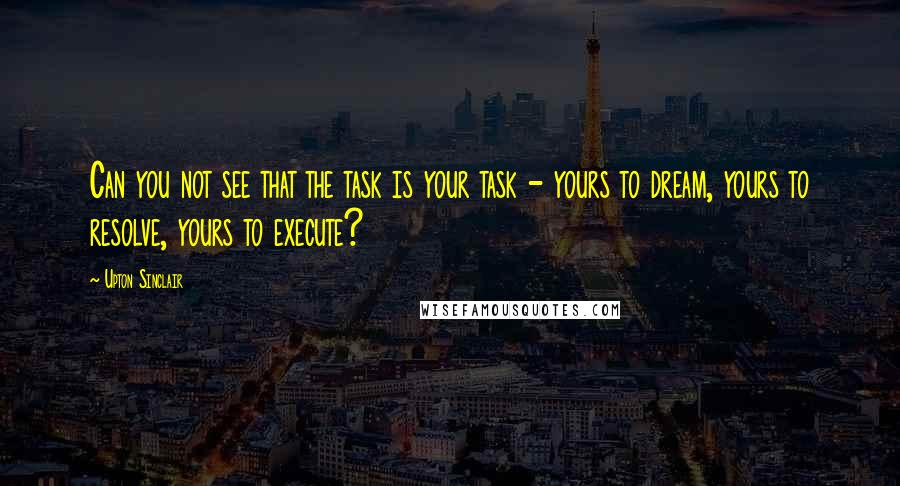 Upton Sinclair Quotes: Can you not see that the task is your task - yours to dream, yours to resolve, yours to execute?