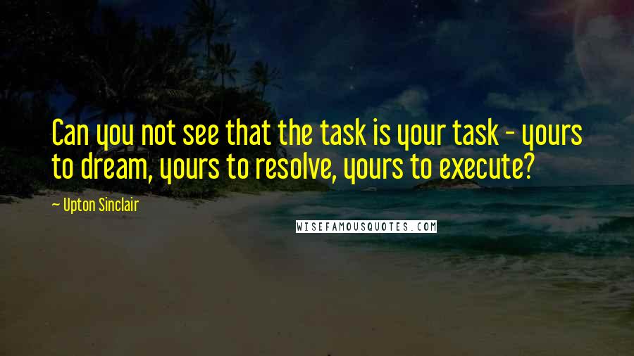 Upton Sinclair Quotes: Can you not see that the task is your task - yours to dream, yours to resolve, yours to execute?