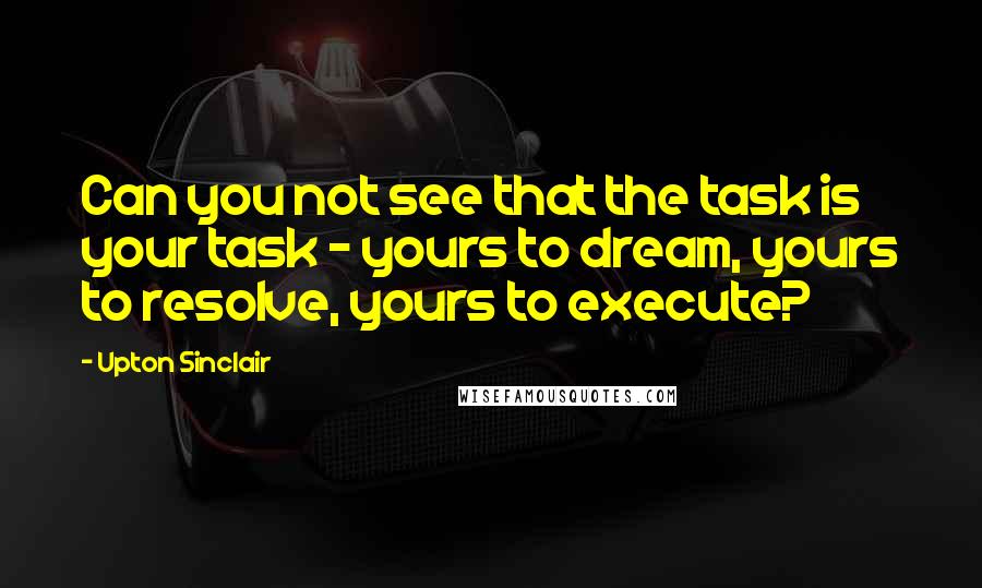 Upton Sinclair Quotes: Can you not see that the task is your task - yours to dream, yours to resolve, yours to execute?