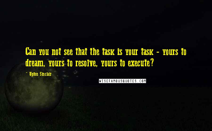 Upton Sinclair Quotes: Can you not see that the task is your task - yours to dream, yours to resolve, yours to execute?