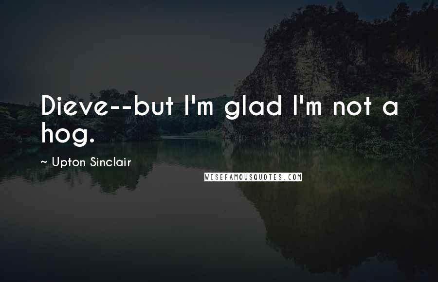 Upton Sinclair Quotes: Dieve--but I'm glad I'm not a hog.