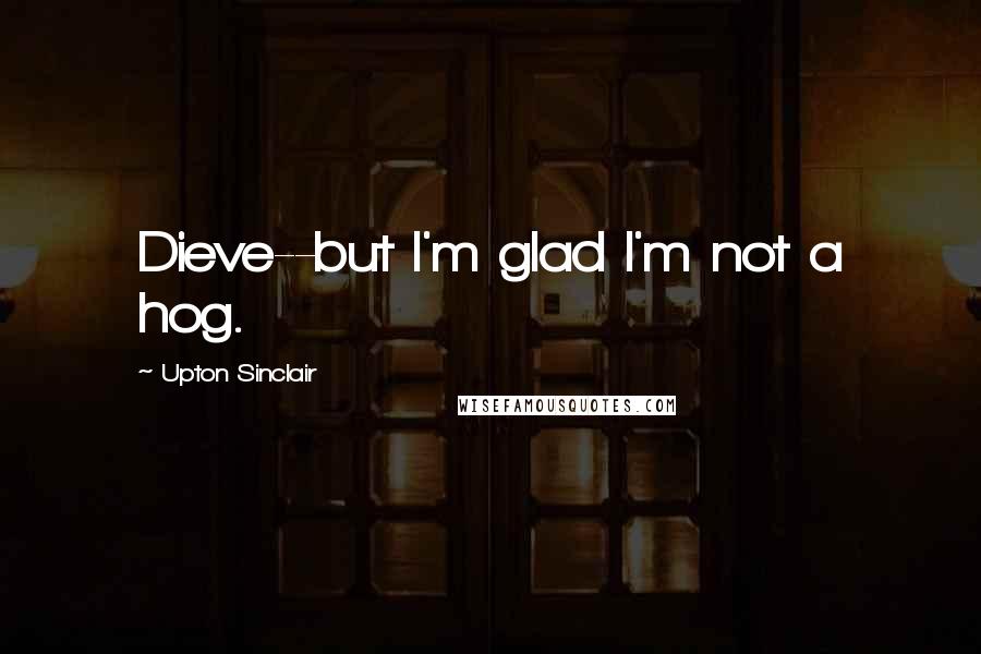 Upton Sinclair Quotes: Dieve--but I'm glad I'm not a hog.