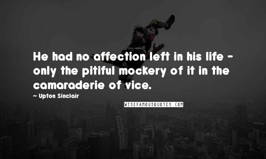 Upton Sinclair Quotes: He had no affection left in his life - only the pitiful mockery of it in the camaraderie of vice.