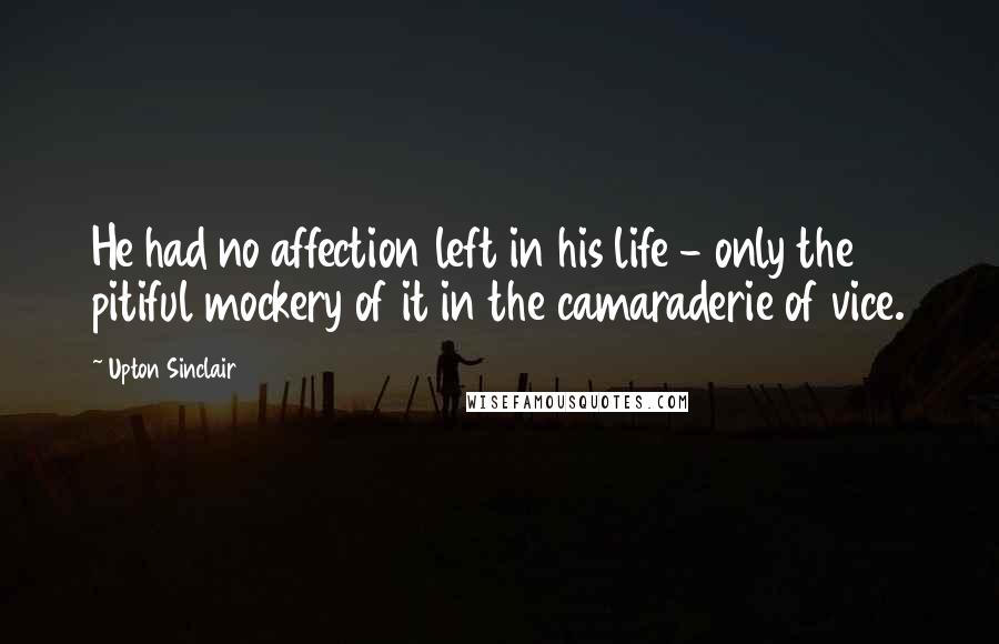 Upton Sinclair Quotes: He had no affection left in his life - only the pitiful mockery of it in the camaraderie of vice.