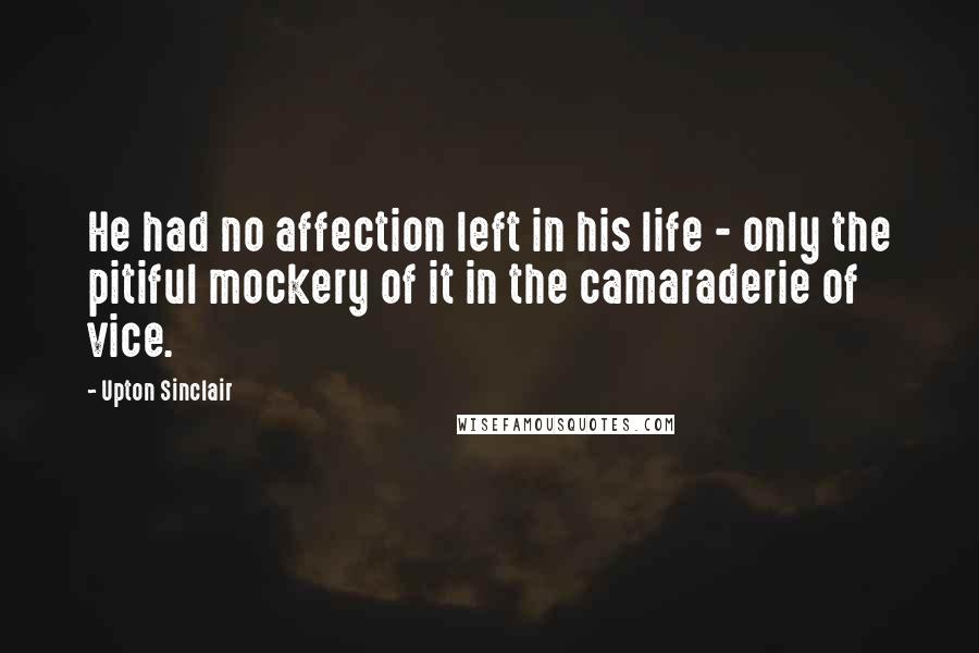 Upton Sinclair Quotes: He had no affection left in his life - only the pitiful mockery of it in the camaraderie of vice.