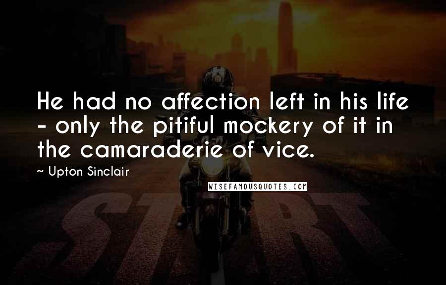 Upton Sinclair Quotes: He had no affection left in his life - only the pitiful mockery of it in the camaraderie of vice.