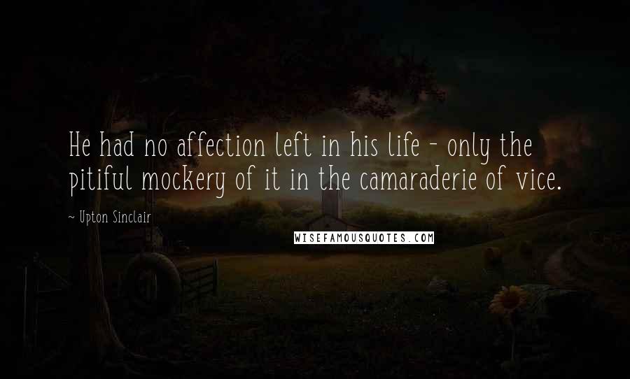 Upton Sinclair Quotes: He had no affection left in his life - only the pitiful mockery of it in the camaraderie of vice.