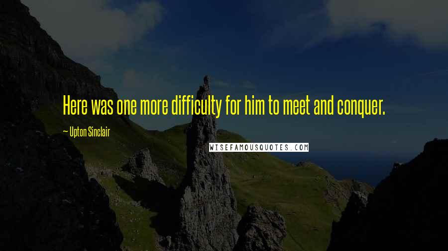 Upton Sinclair Quotes: Here was one more difficulty for him to meet and conquer.