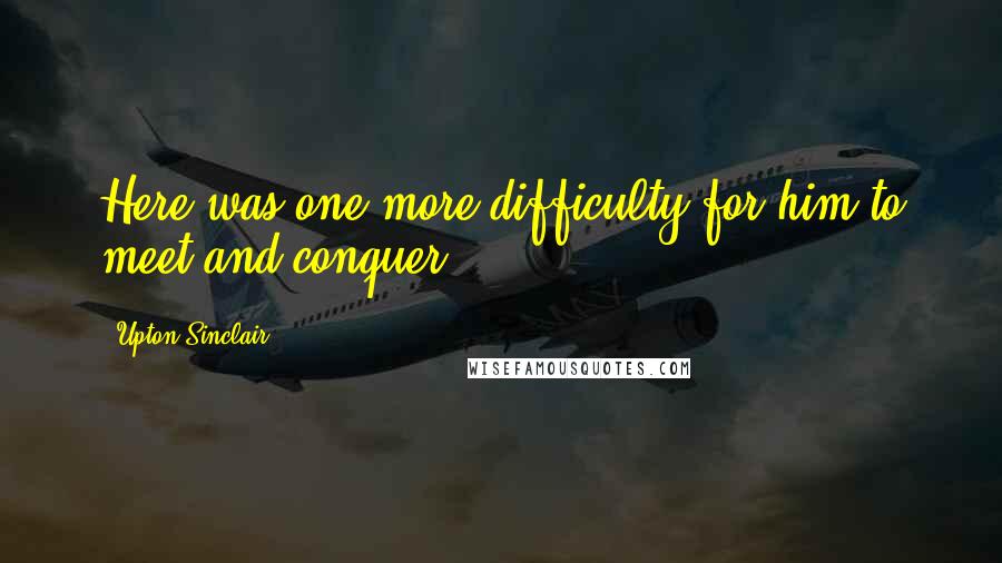 Upton Sinclair Quotes: Here was one more difficulty for him to meet and conquer.